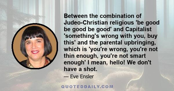 Between the combination of Judeo-Christian religious 'be good be good be good' and Capitalist 'something's wrong with you, buy this' and the parental upbringing, which is 'you're wrong, you're not thin enough, you're