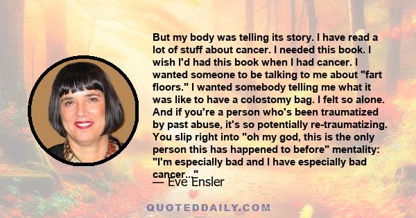 But my body was telling its story. I have read a lot of stuff about cancer. I needed this book. I wish I'd had this book when I had cancer. I wanted someone to be talking to me about fart floors. I wanted somebody