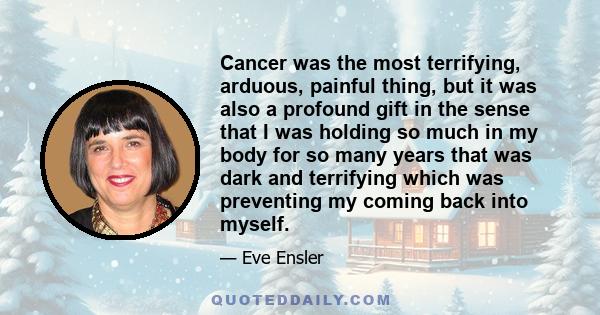 Cancer was the most terrifying, arduous, painful thing, but it was also a profound gift in the sense that I was holding so much in my body for so many years that was dark and terrifying which was preventing my coming