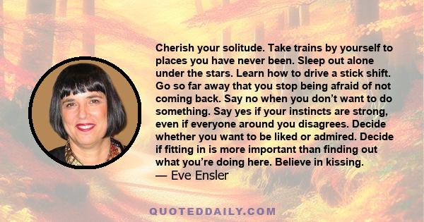 Cherish your solitude. Take trains by yourself to places you have never been. Sleep out alone under the stars. Learn how to drive a stick shift. Go so far away that you stop being afraid of not coming back. Say no when