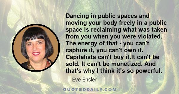 Dancing in public spaces and moving your body freely in a public space is reclaiming what was taken from you when you were violated. The energy of that - you can't capture it, you can't own it. Capitalists can't buy