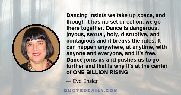 Dancing insists we take up space, and though it has no set direction, we go there together. Dance is dangerous, joyous, sexual, holy, disruptive, and contagious and it breaks the rules. It can happen anywhere, at