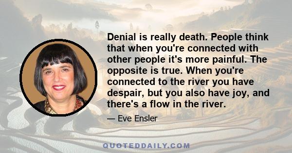 Denial is really death. People think that when you're connected with other people it's more painful. The opposite is true. When you're connected to the river you have despair, but you also have joy, and there's a flow