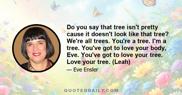 Do you say that tree isn't pretty cause it doesn't look like that tree? We're all trees. You're a tree. I'm a tree. You've got to love your body, Eve. You've got to love your tree. Love your tree. (Leah)