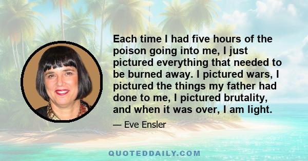 Each time I had five hours of the poison going into me, I just pictured everything that needed to be burned away. I pictured wars, I pictured the things my father had done to me, I pictured brutality, and when it was