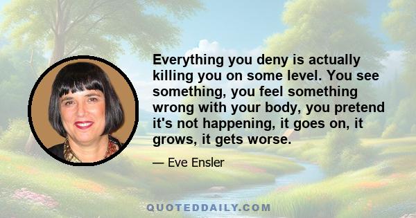 Everything you deny is actually killing you on some level. You see something, you feel something wrong with your body, you pretend it's not happening, it goes on, it grows, it gets worse.