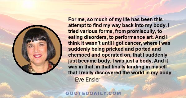 For me, so much of my life has been this attempt to find my way back into my body. I tried various forms, from promiscuity, to eating disorders, to performance art. And I think it wasn't until I got cancer, where I was