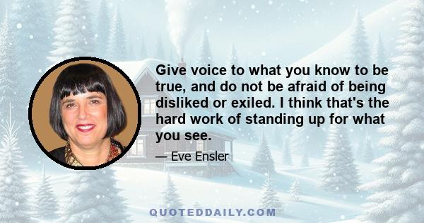 Give voice to what you know to be true, and do not be afraid of being disliked or exiled. I think that's the hard work of standing up for what you see.