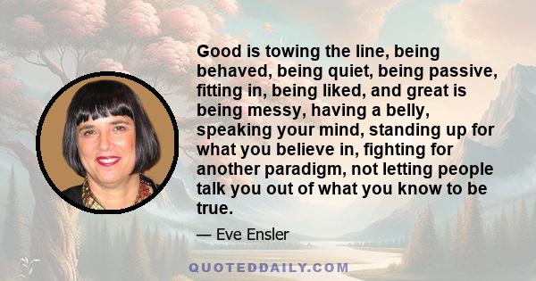 Good is towing the line, being behaved, being quiet, being passive, fitting in, being liked, and great is being messy, having a belly, speaking your mind, standing up for what you believe in, fighting for another