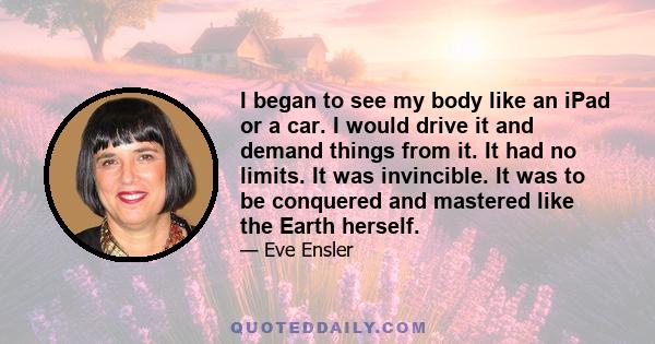 I began to see my body like an iPad or a car. I would drive it and demand things from it. It had no limits. It was invincible. It was to be conquered and mastered like the Earth herself.