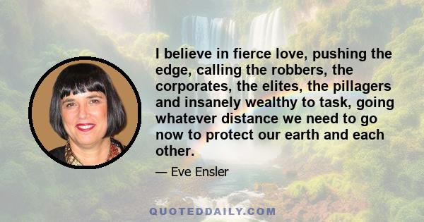 I believe in fierce love, pushing the edge, calling the robbers, the corporates, the elites, the pillagers and insanely wealthy to task, going whatever distance we need to go now to protect our earth and each other.