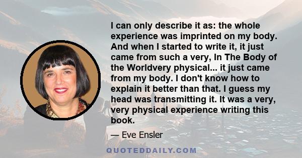 I can only describe it as: the whole experience was imprinted on my body. And when I started to write it, it just came from such a very, In The Body of the Worldvery physical... it just came from my body. I don't know