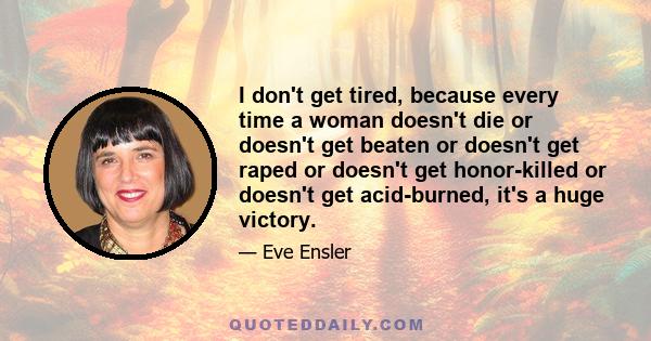 I don't get tired, because every time a woman doesn't die or doesn't get beaten or doesn't get raped or doesn't get honor-killed or doesn't get acid-burned, it's a huge victory.