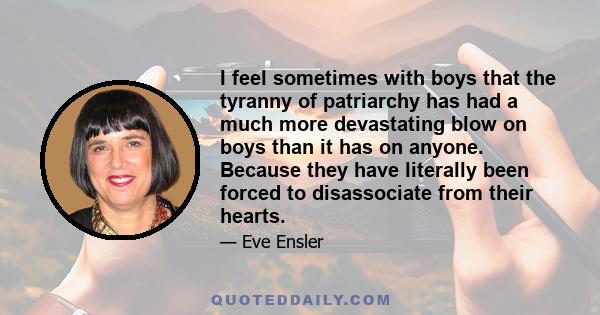 I feel sometimes with boys that the tyranny of patriarchy has had a much more devastating blow on boys than it has on anyone. Because they have literally been forced to disassociate from their hearts.