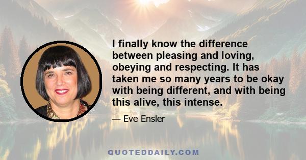 I finally know the difference between pleasing and loving, obeying and respecting. It has taken me so many years to be okay with being different, and with being this alive, this intense.