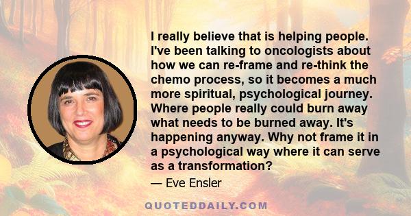 I really believe that is helping people. I've been talking to oncologists about how we can re-frame and re-think the chemo process, so it becomes a much more spiritual, psychological journey. Where people really could