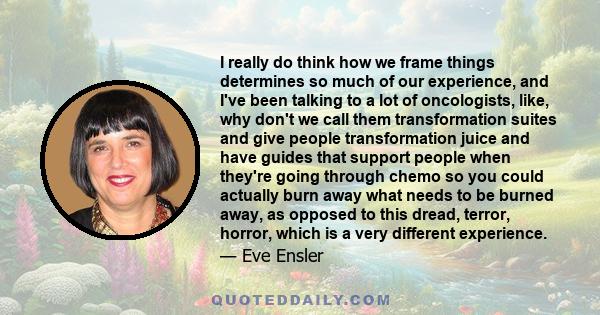 I really do think how we frame things determines so much of our experience, and I've been talking to a lot of oncologists, like, why don't we call them transformation suites and give people transformation juice and have 