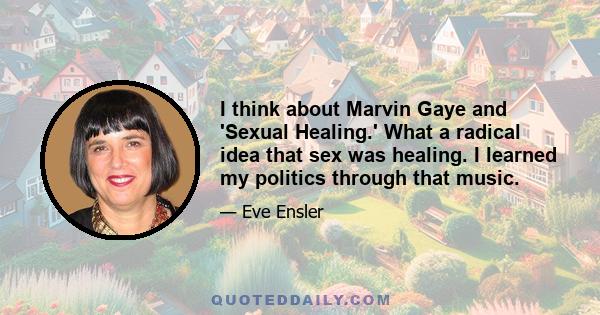 I think about Marvin Gaye and 'Sexual Healing.' What a radical idea that sex was healing. I learned my politics through that music.