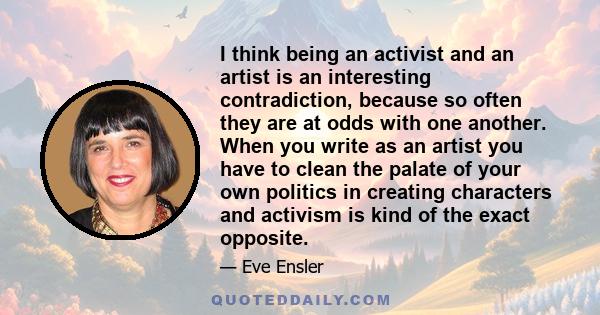 I think being an activist and an artist is an interesting contradiction, because so often they are at odds with one another. When you write as an artist you have to clean the palate of your own politics in creating