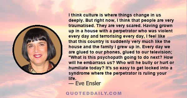 I think culture is where things change in us deeply. But right now, I think that people are very traumatised. They are very scared. Having grown up in a house with a perpetrator who was violent every day and terrorising 