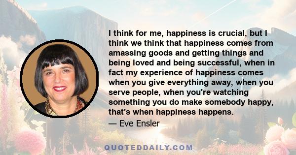 I think for me, happiness is crucial, but I think we think that happiness comes from amassing goods and getting things and being loved and being successful, when in fact my experience of happiness comes when you give