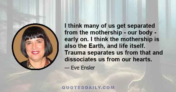 I think many of us get separated from the mothership - our body - early on. I think the mothership is also the Earth, and life itself. Trauma separates us from that and dissociates us from our hearts.