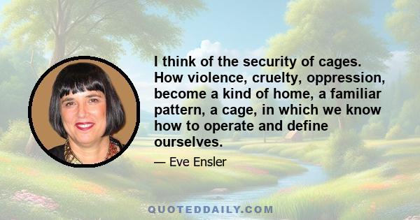 I think of the security of cages. How violence, cruelty, oppression, become a kind of home, a familiar pattern, a cage, in which we know how to operate and define ourselves.