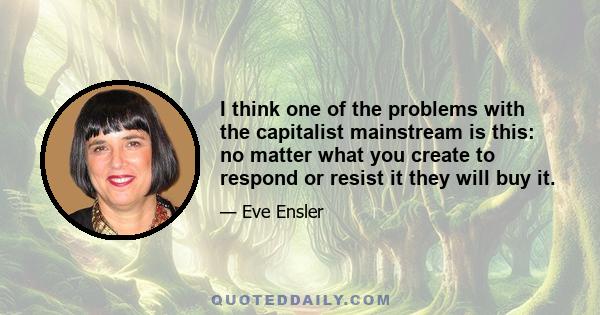 I think one of the problems with the capitalist mainstream is this: no matter what you create to respond or resist it they will buy it.