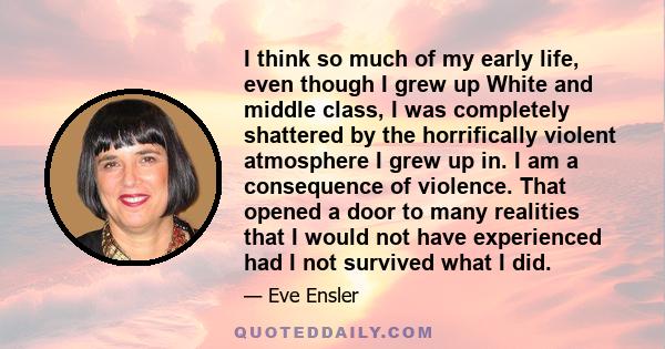 I think so much of my early life, even though I grew up White and middle class, I was completely shattered by the horrifically violent atmosphere I grew up in. I am a consequence of violence. That opened a door to many