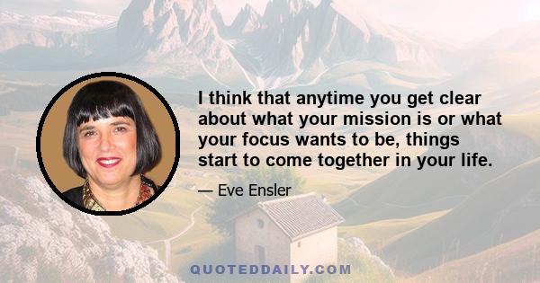 I think that anytime you get clear about what your mission is or what your focus wants to be, things start to come together in your life.