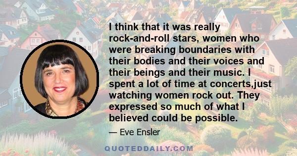 I think that it was really rock-and-roll stars, women who were breaking boundaries with their bodies and their voices and their beings and their music. I spent a lot of time at concerts,just watching women rock out.