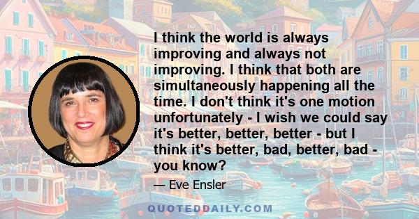 I think the world is always improving and always not improving. I think that both are simultaneously happening all the time. I don't think it's one motion unfortunately - I wish we could say it's better, better, better