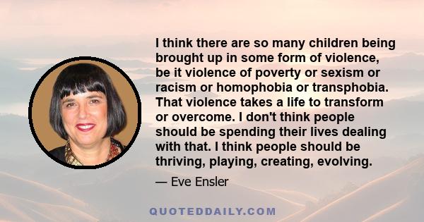 I think there are so many children being brought up in some form of violence, be it violence of poverty or sexism or racism or homophobia or transphobia. That violence takes a life to transform or overcome. I don't