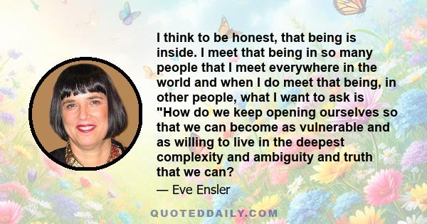 I think to be honest, that being is inside. I meet that being in so many people that I meet everywhere in the world and when I do meet that being, in other people, what I want to ask is How do we keep opening ourselves