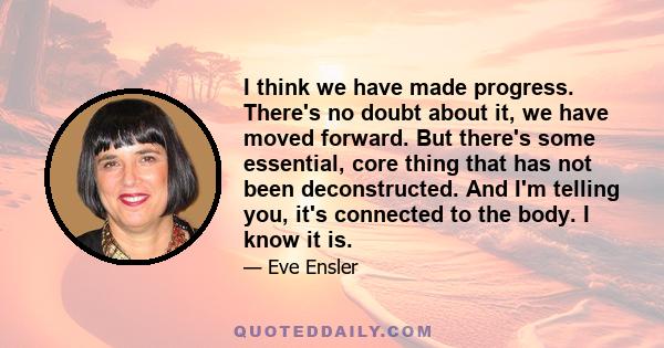 I think we have made progress. There's no doubt about it, we have moved forward. But there's some essential, core thing that has not been deconstructed. And I'm telling you, it's connected to the body. I know it is.