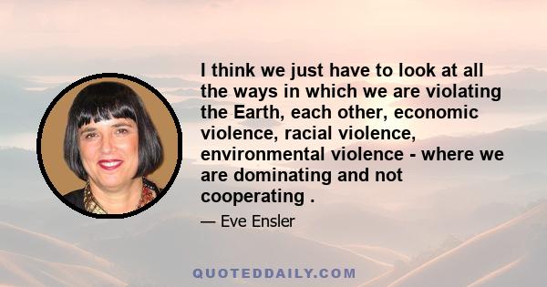 I think we just have to look at all the ways in which we are violating the Earth, each other, economic violence, racial violence, environmental violence - where we are dominating and not cooperating .