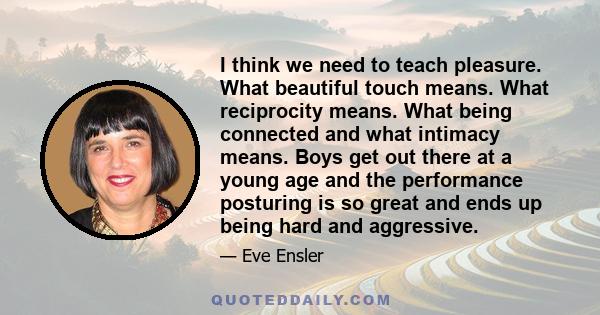 I think we need to teach pleasure. What beautiful touch means. What reciprocity means. What being connected and what intimacy means. Boys get out there at a young age and the performance posturing is so great and ends