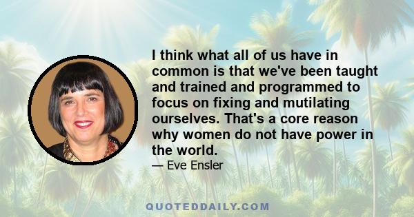 I think what all of us have in common is that we've been taught and trained and programmed to focus on fixing and mutilating ourselves. That's a core reason why women do not have power in the world.