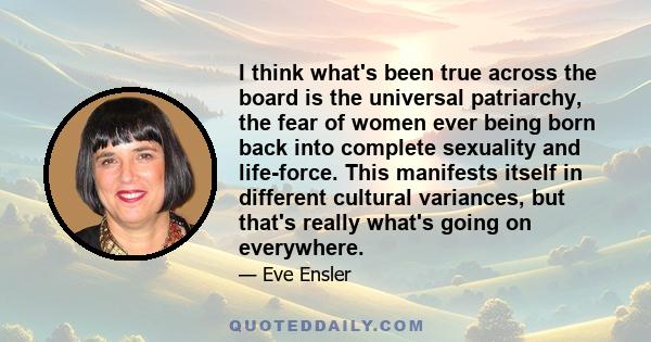 I think what's been true across the board is the universal patriarchy, the fear of women ever being born back into complete sexuality and life-force. This manifests itself in different cultural variances, but that's