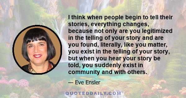 I think when people begin to tell their stories, everything changes, because not only are you legitimized in the telling of your story and are you found, literally, like you matter, you exist in the telling of your