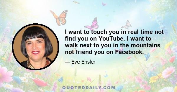 I want to touch you in real time not find you on YouTube, I want to walk next to you in the mountains not friend you on Facebook.