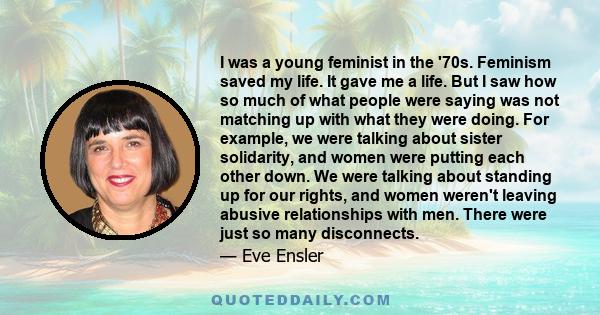 I was a young feminist in the '70s. Feminism saved my life. It gave me a life. But I saw how so much of what people were saying was not matching up with what they were doing. For example, we were talking about sister