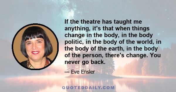 If the theatre has taught me anything, it's that when things change in the body, in the body politic, in the body of the world, in the body of the earth, in the body of the person, there's change. You never go back.