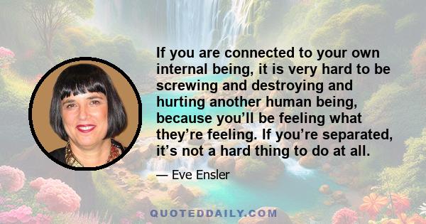 If you are connected to your own internal being, it is very hard to be screwing and destroying and hurting another human being, because you’ll be feeling what they’re feeling. If you’re separated, it’s not a hard thing