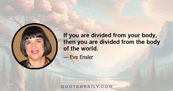 If you are divided from your body, then you are divided from the body of the world.