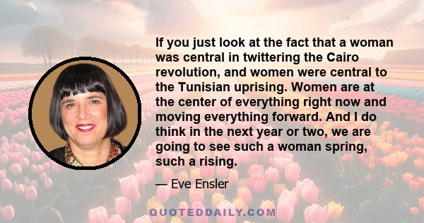 If you just look at the fact that a woman was central in twittering the Cairo revolution, and women were central to the Tunisian uprising. Women are at the center of everything right now and moving everything forward.