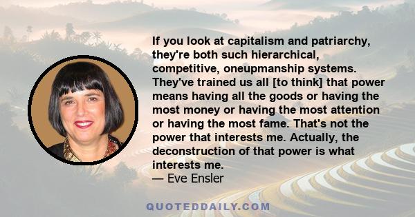 If you look at capitalism and patriarchy, they're both such hierarchical, competitive, oneupmanship systems. They've trained us all [to think] that power means having all the goods or having the most money or having the 