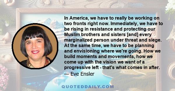 In America, we have to really be working on two fronts right now. Immediately, we have to be rising in resistance and protecting our Muslim brothers and sisters [and] every marginalized person under threat and siege. At 