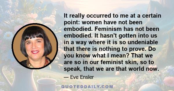 It really occurred to me at a certain point: women have not been embodied. Feminism has not been embodied. It hasn't gotten into us in a way where it is so undeniable that there is nothing to prove. Do you know what I