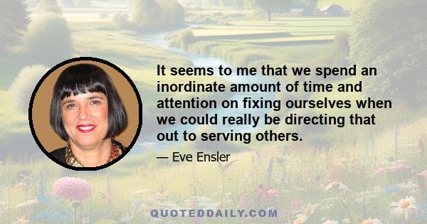 It seems to me that we spend an inordinate amount of time and attention on fixing ourselves when we could really be directing that out to serving others.